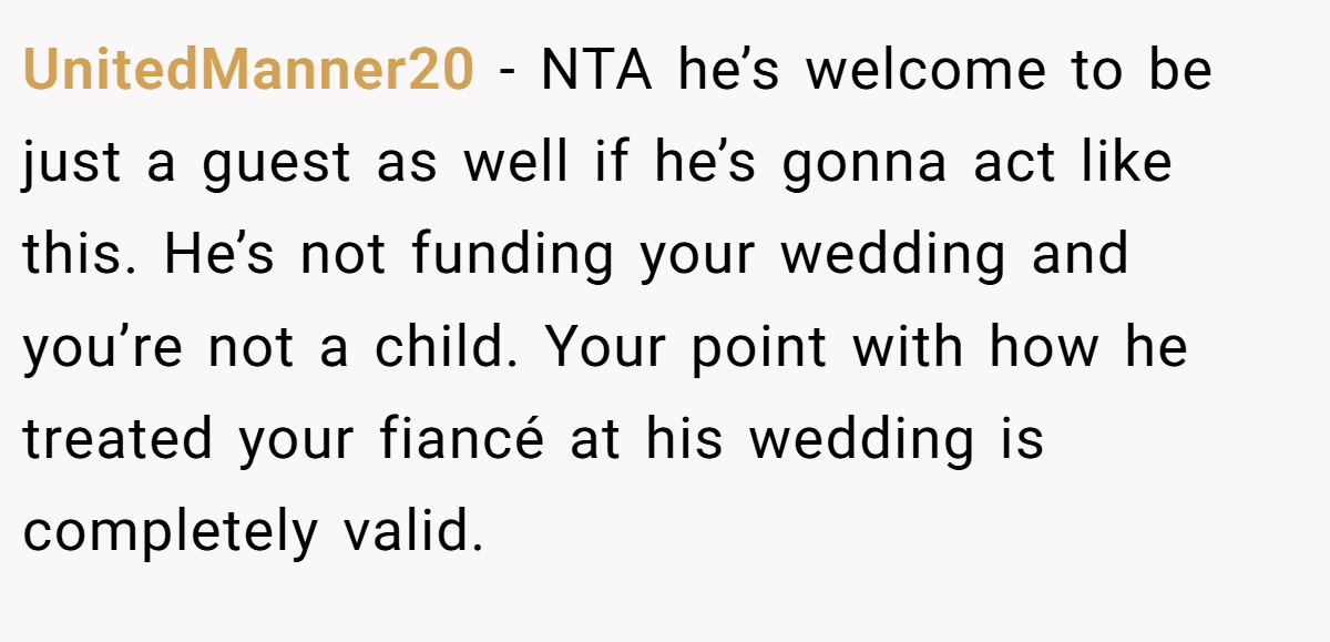 UnitedManner20 − NTA he’s welcome to be just a guest as well if he’s gonna act like this. He’s not funding your wedding and you’re not a child. Your point with how he treated your fiancé at his wedding is completely valid.