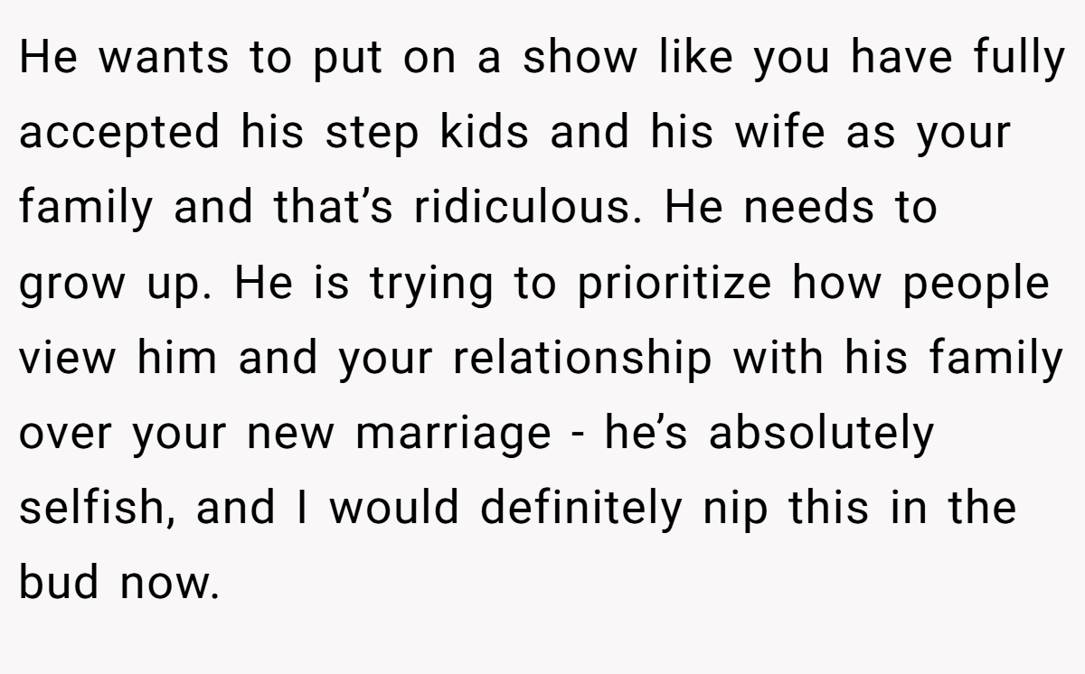 He wants to put on a show like you have fully accepted his step kids and his wife as your family and that’s ridiculous. He needs to grow up. He is trying to prioritize how people view him and your relationship with his family over your new marriage - he’s absolutely selfish, and I would definitely nip this in the bud now.