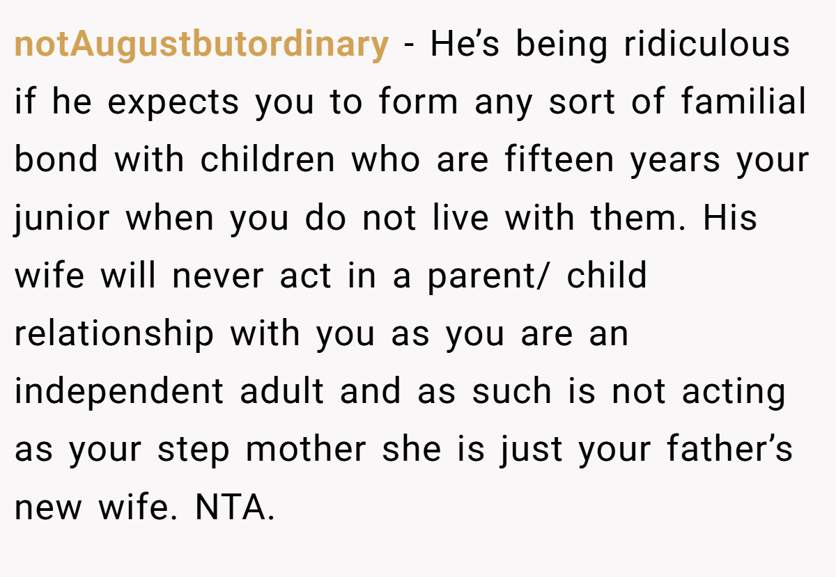 notAugustbutordinary − He’s being ridiculous if he expects you to form any sort of familial bond with children who are fifteen years your junior when you do not live with them. His wife will never act in a parent/ child relationship with you as you are an independent adult and as such is not acting as your step mother she is just your father’s new wife. NTA.
