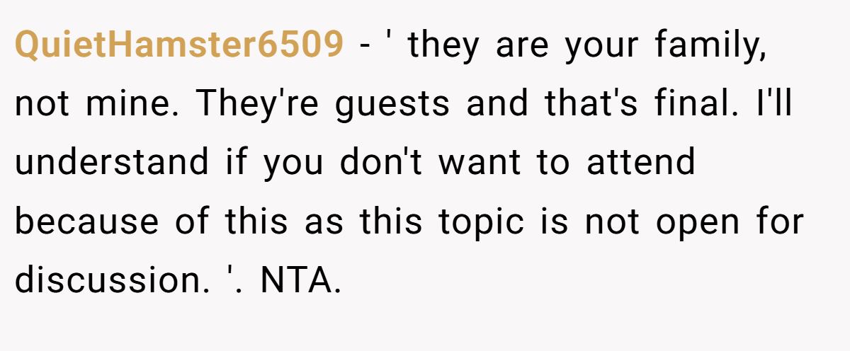 QuietHamster6509 − ' they are your family, not mine. They're guests and that's final. I'll understand if you don't want to attend because of this as this topic is not open for discussion. '. NTA.