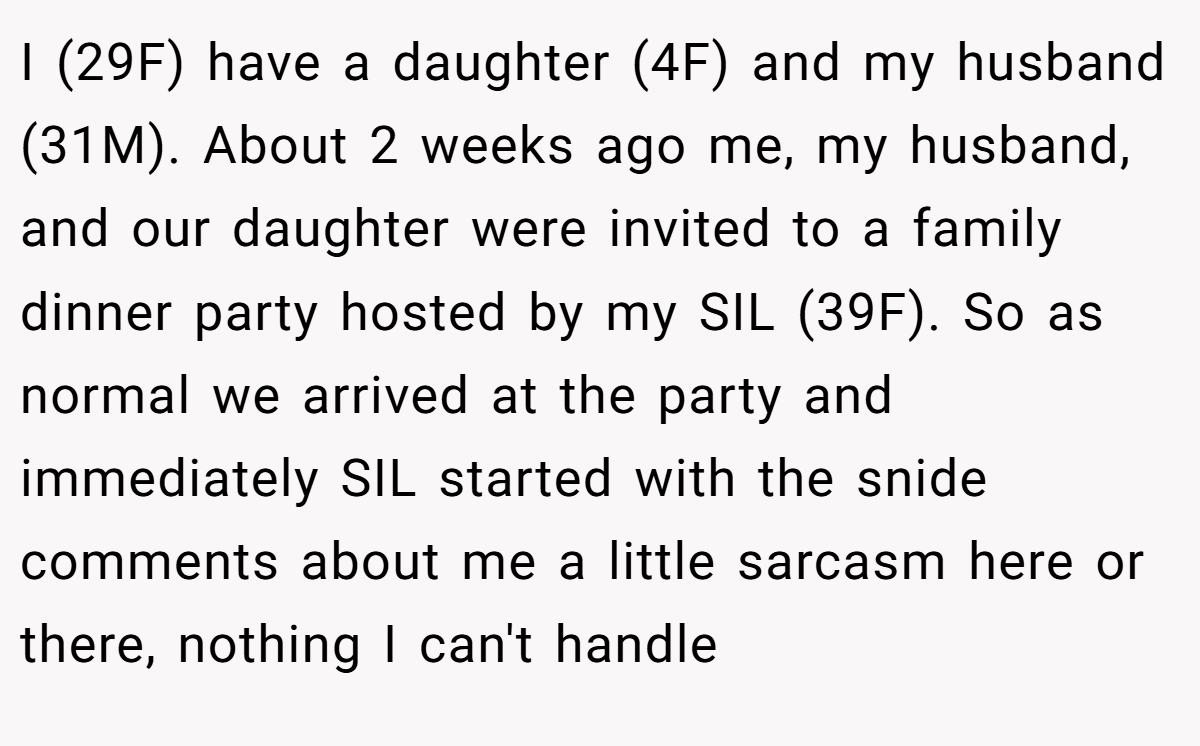 I (29F) have a daughter (4F) and my husband (31M). About 2 weeks ago me, my husband, and our daughter were invited to a family dinner party hosted by my SIL (39F). So as normal we arrived at the party and immediately SIL started with the snide comments about me a little sarcasm here or there, nothing I can't handle