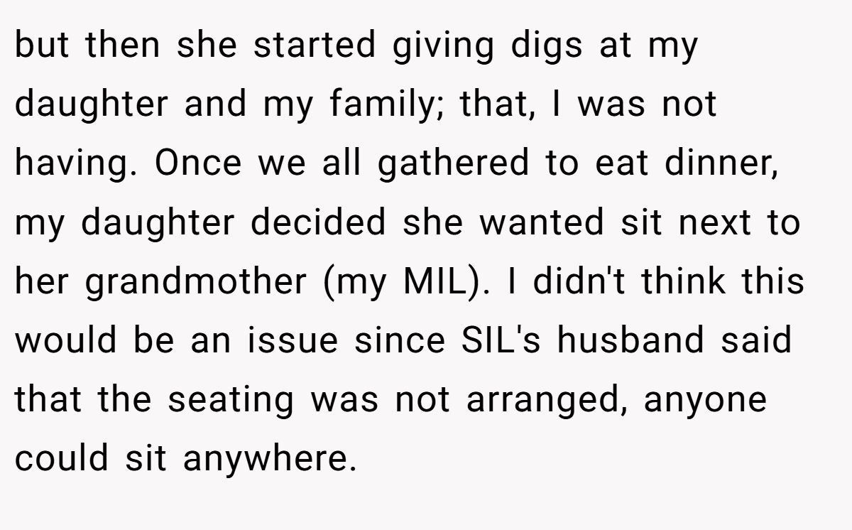 but then she started giving digs at my daughter and my family; that, I was not having. Once we all gathered to eat dinner, my daughter decided she wanted sit next to her grandmother (my MIL). I didn't think this would be an issue since SIL's husband said that the seating was not arranged, anyone could sit anywhere.
