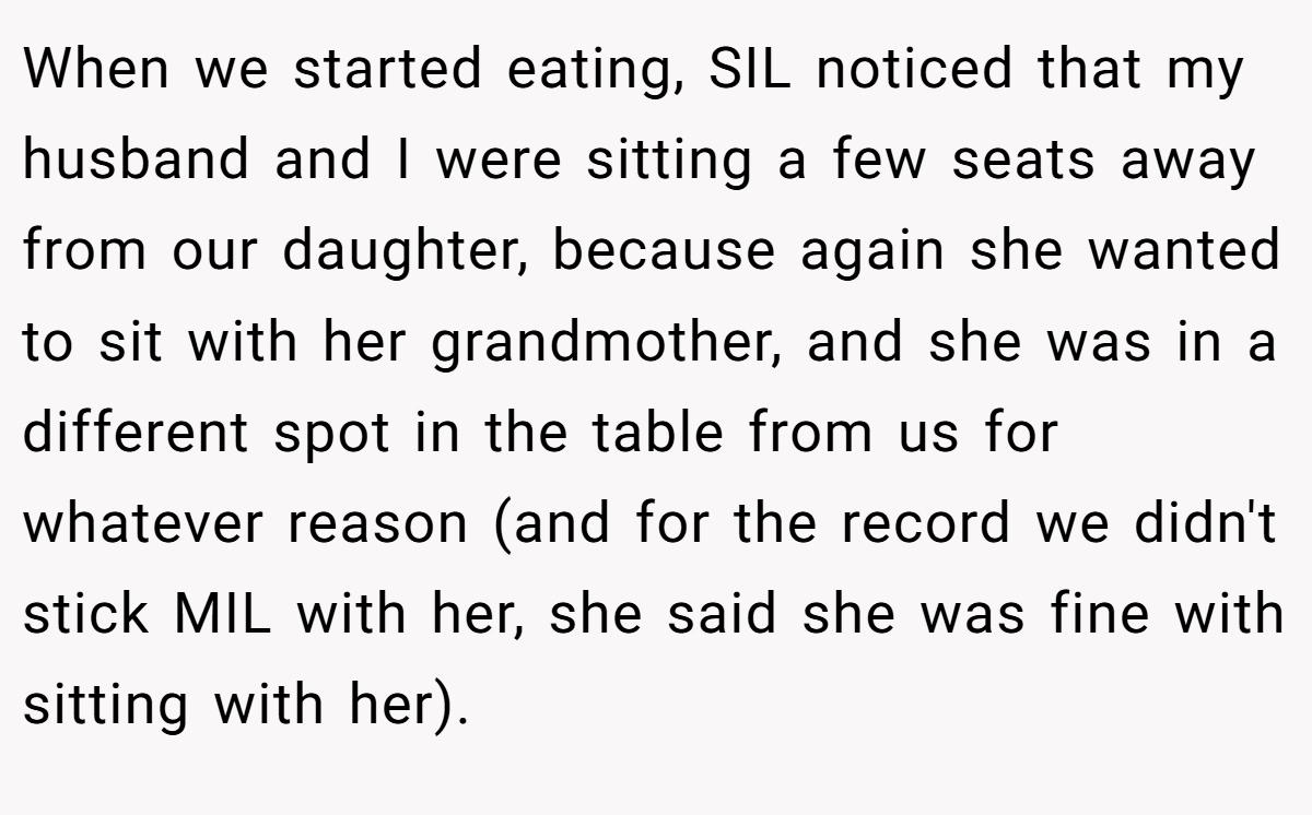 When we started eating, SIL noticed that my husband and I were sitting a few seats away from our daughter, because again she wanted to sit with her grandmother, and she was in a different spot in the table from us for whatever reason (and for the record we didn't stick MIL with her, she said she was fine with sitting with her).