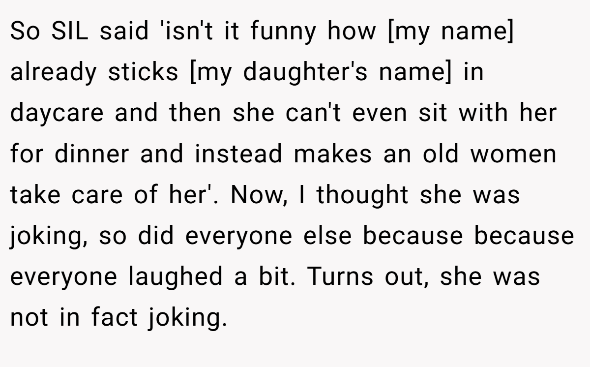 So SIL said 'isn't it funny how [my name] already sticks [my daughter's name] in daycare and then she can't even sit with her for dinner and instead makes an old women take care of her'. Now, I thought she was joking, so did everyone else because because everyone laughed a bit. Turns out, she was not in fact joking.