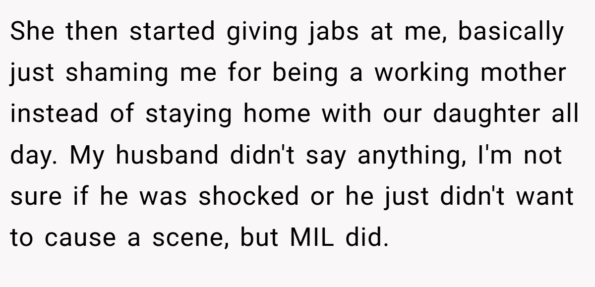 She then started giving jabs at me, basically just shaming me for being a working mother instead of staying home with our daughter all day. My husband didn't say anything, I'm not sure if he was shocked or he just didn't want to cause a scene, but MIL did.