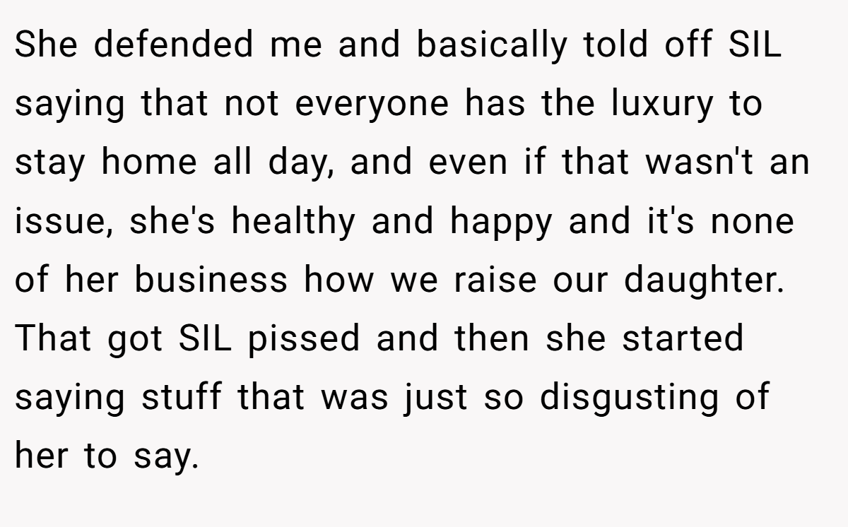 She defended me and basically told off SIL saying that not everyone has the luxury to stay home all day, and even if that wasn't an issue, she's healthy and happy and it's none of her business how we raise our daughter. That got SIL pissed and then she started saying stuff that was just so disgusting of her to say.