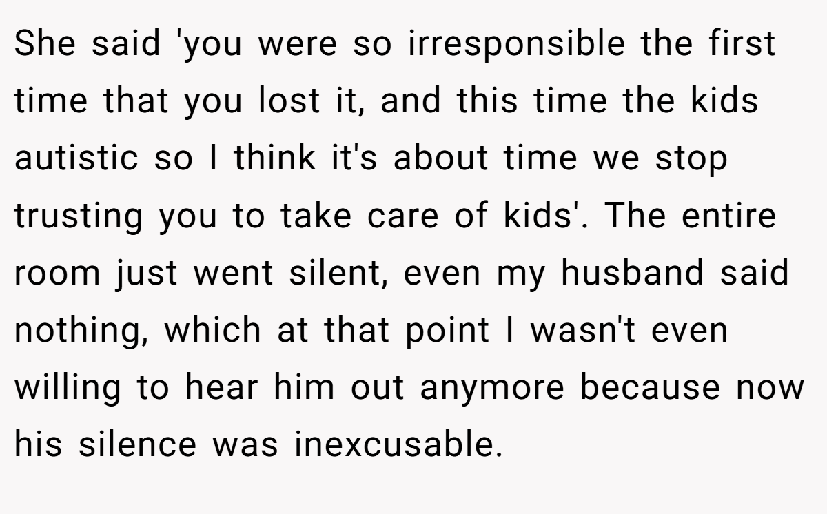 She said 'you were so irresponsible the first time that you lost it, and this time the kids autistic so I think it's about time we stop trusting you to take care of kids'. The entire room just went silent, even my husband said nothing, which at that point I wasn't even willing to hear him out anymore because now his silence was inexcusable.