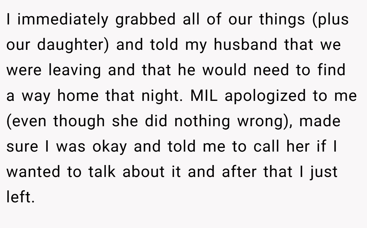 I immediately grabbed all of our things (plus our daughter) and told my husband that we were leaving and that he would need to find a way home that night. MIL apologized to me (even though she did nothing wrong), made sure I was okay and told me to call her if I wanted to talk about it and after that I just left.