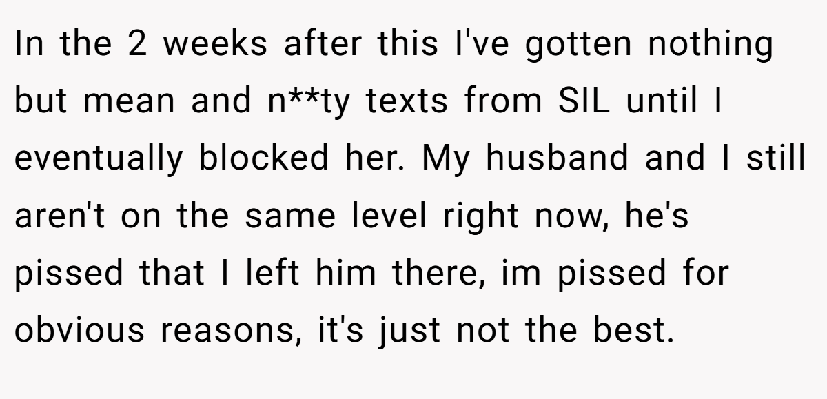In the 2 weeks after this I've gotten nothing but mean and n**ty texts from SIL until I eventually blocked her. My husband and I still aren't on the same level right now, he's pissed that I left him there, im pissed for obvious reasons, it's just not the best.