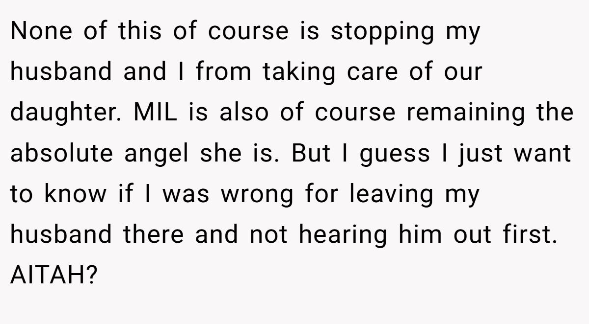 None of this of course is stopping my husband and I from taking care of our daughter. MIL is also of course remaining the absolute angel she is. But I guess I just want to know if I was wrong for leaving my husband there and not hearing him out first. AITAH?