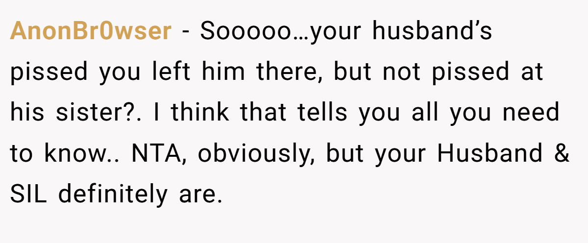 AnonBr0wser − Sooooo…your husband’s pissed you left him there, but not pissed at his sister?. I think that tells you all you need to know.. NTA, obviously, but your Husband & SIL definitely are.