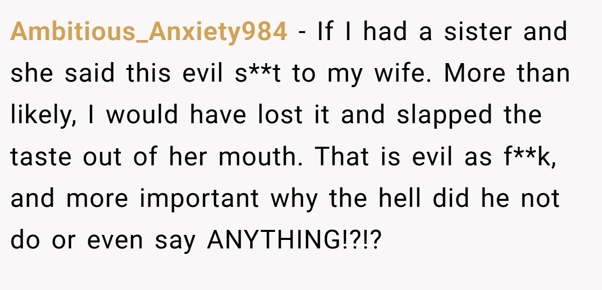 Ambitious_Anxiety984 − If I had a sister and she said this evil s**t to my wife. More than likely, I would have lost it and slapped the taste out of her mouth. That is evil as f**k, and more important why the hell did he not do or even say ANYTHING!?!?