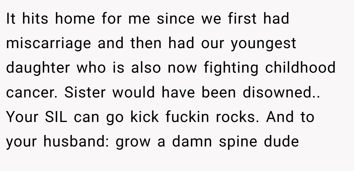 It hits home for me since we first had miscarriage and then had our youngest daughter who is also now fighting childhood cancer. Sister would have been disowned.. Your SIL can go kick fuckin rocks. And to your husband: grow a damn spine dude