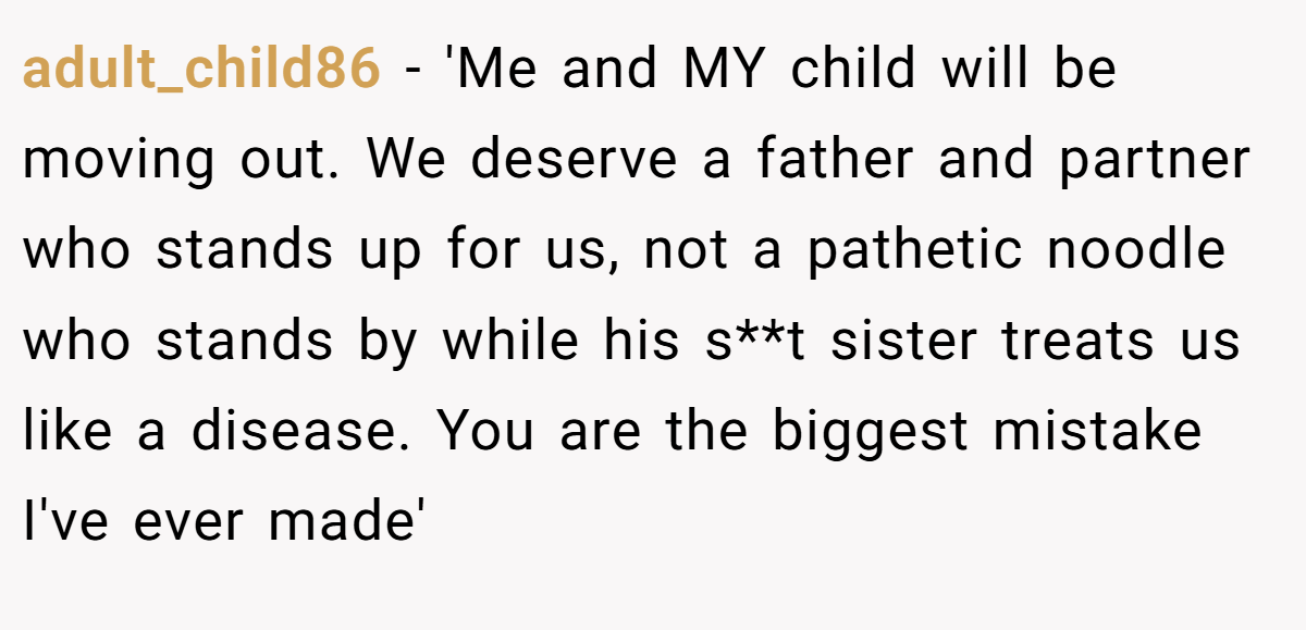 adult_child86 − 'Me and MY child will be moving out. We deserve a father and partner who stands up for us, not a pathetic noodle who stands by while his s**t sister treats us like a disease. You are the biggest mistake I've ever made'