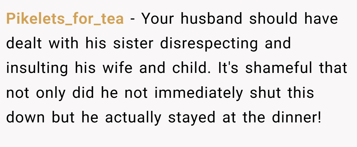 Pikelets_for_tea − Your husband should have dealt with his sister disrespecting and insulting his wife and child. It's shameful that not only did he not immediately shut this down but he actually stayed at the dinner!
