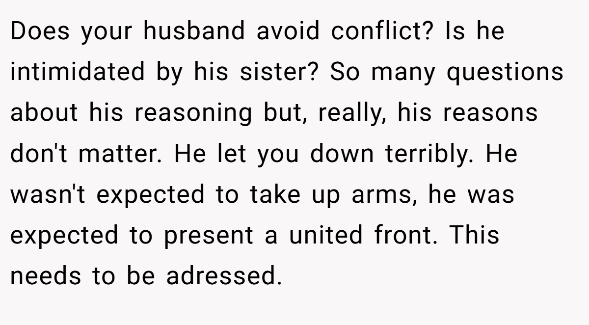 Does your husband avoid conflict? Is he intimidated by his sister? So many questions about his reasoning but, really, his reasons don't matter. He let you down terribly. He wasn't expected to take up arms, he was expected to present a united front. This needs to be adressed.