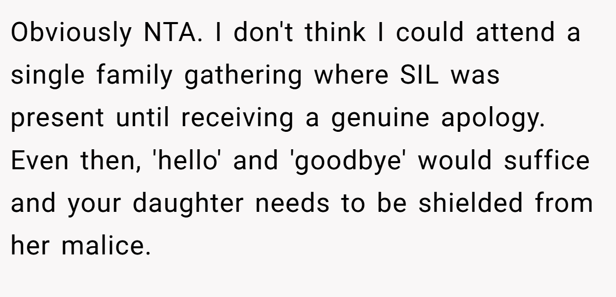 Obviously NTA. I don't think I could attend a single family gathering where SIL was present until receiving a genuine apology. Even then, 'hello' and 'goodbye' would suffice and your daughter needs to be shielded from her malice.