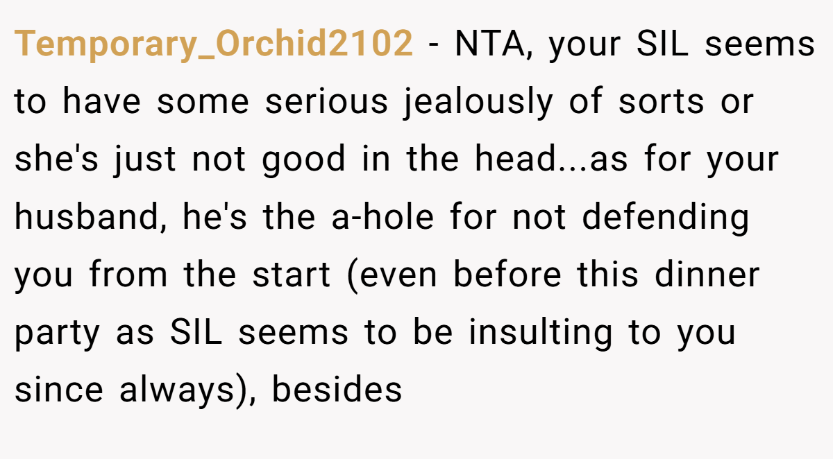 Temporary_Orchid2102 − NTA, your SIL seems to have some serious jealously of sorts or she's just not good in the head...as for your husband, he's the a-hole for not defending you from the start (even before this dinner party as SIL seems to be insulting to you since always), besides