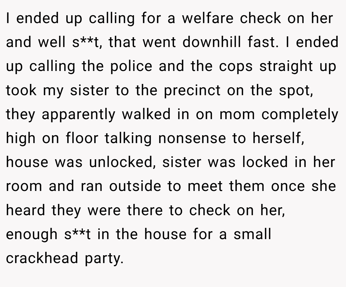 I ended up calling for a welfare check on her and well s**t, that went downhill fast. I ended up calling the police and the cops straight up took my sister to the precinct on the spot, they apparently walked in on mom completely high on floor talking nonsense to herself, house was unlocked, sister was locked in her room and ran outside to meet them once she heard they were there to check on her, enough s**t in the house for a small crackhead party.