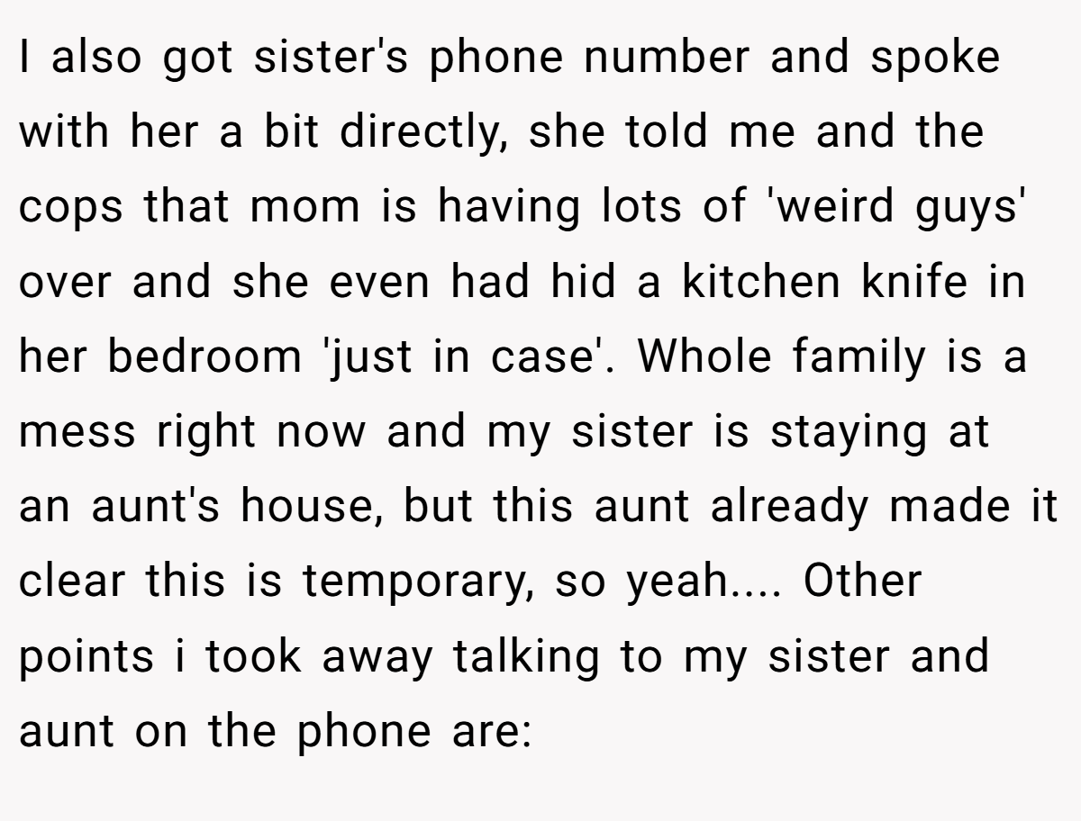 I also got sister's phone number and spoke with her a bit directly, she told me and the cops that mom is having lots of 'weird guys' over and she even had hid a kitchen knife in her bedroom 'just in case'. Whole family is a mess right now and my sister is staying at an aunt's house, but this aunt already made it clear this is temporary, so yeah.... Other points i took away talking to my sister and aunt on the phone are: