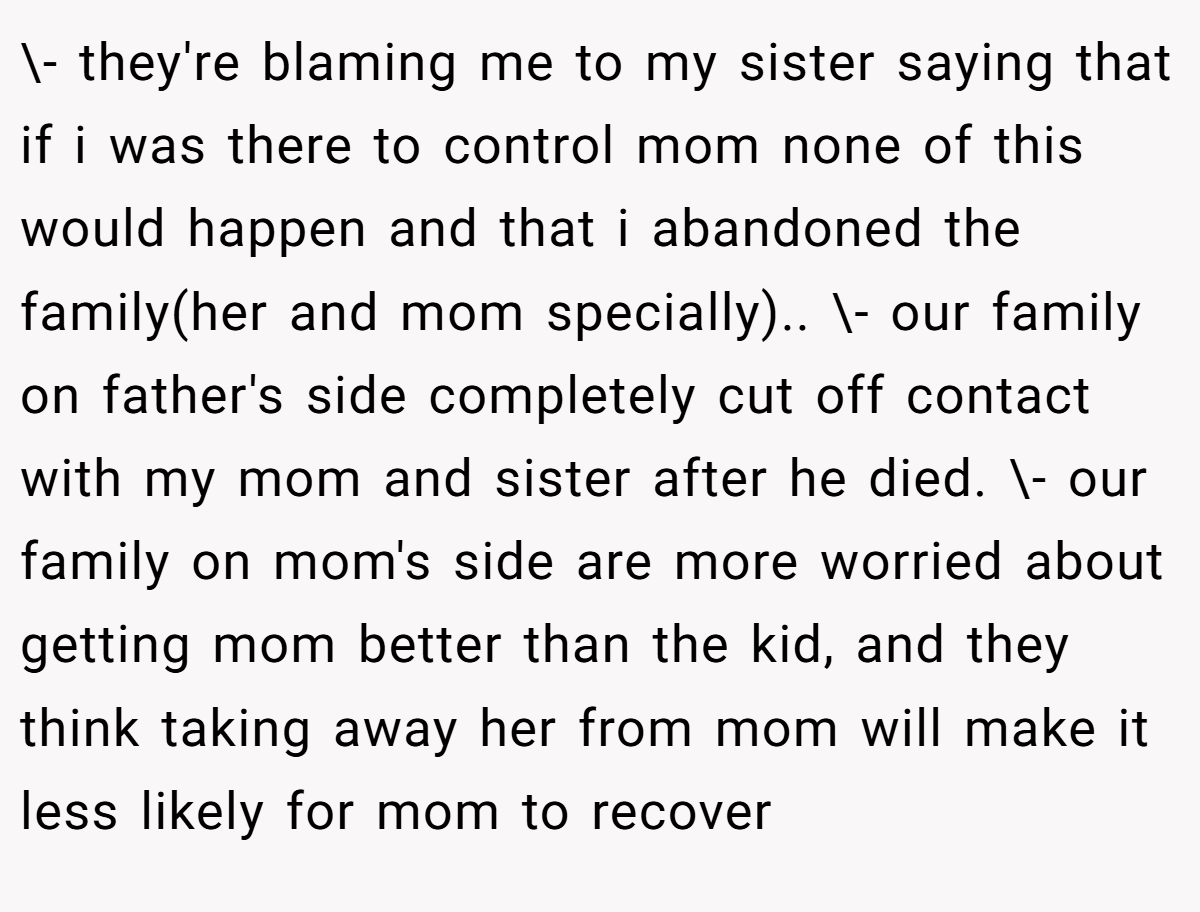 \- they're blaming me to my sister saying that if i was there to control mom none of this would happen and that i abandoned the family(her and mom specially).. \- our family on father's side completely cut off contact with my mom and sister after he died. \- our family on mom's side are more worried about getting mom better than the kid, and they think taking away her from mom will make it less likely for mom to recover