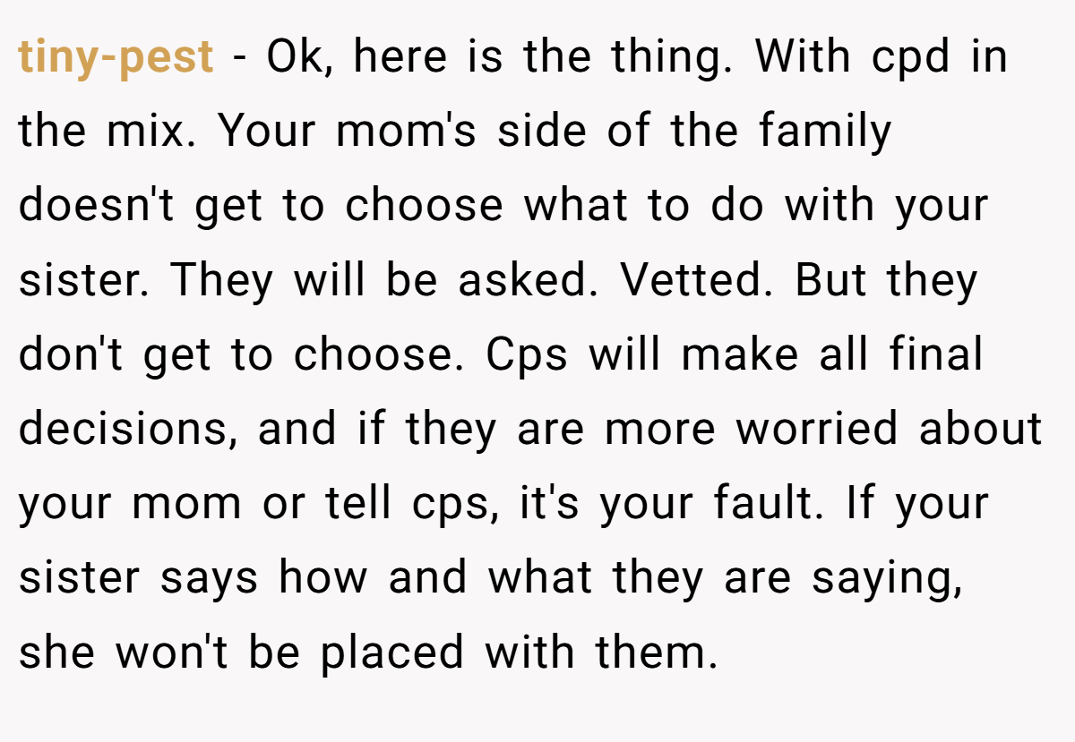 tiny-pest − Ok, here is the thing. With cpd in the mix. Your mom's side of the family doesn't get to choose what to do with your sister. They will be asked. Vetted. But they don't get to choose. Cps will make all final decisions, and if they are more worried about your mom or tell cps, it's your fault. If your sister says how and what they are saying, she won't be placed with them.