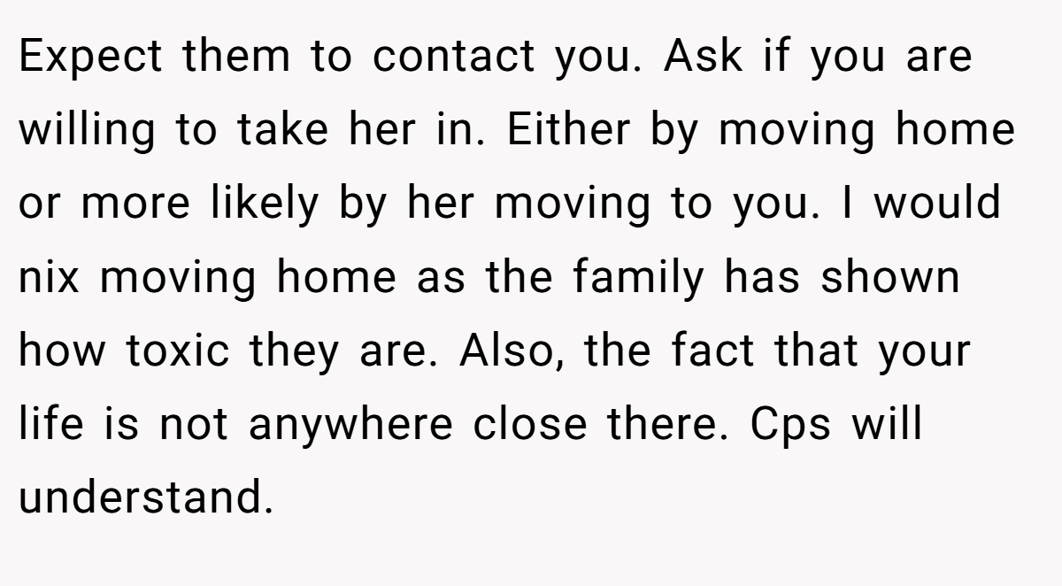 Expect them to contact you. Ask if you are willing to take her in. Either by moving home or more likely by her moving to you. I would nix moving home as the family has shown how toxic they are. Also, the fact that your life is not anywhere close there. Cps will understand.