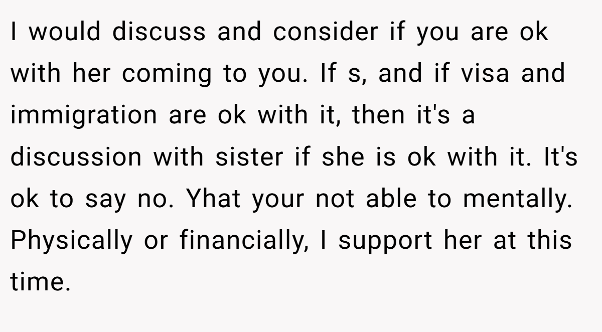 I would discuss and consider if you are ok with her coming to you. If s, and if visa and immigration are ok with it, then it's a discussion with sister if she is ok with it. It's ok to say no. Yhat your not able to mentally. Physically or financially, I support her at this time.