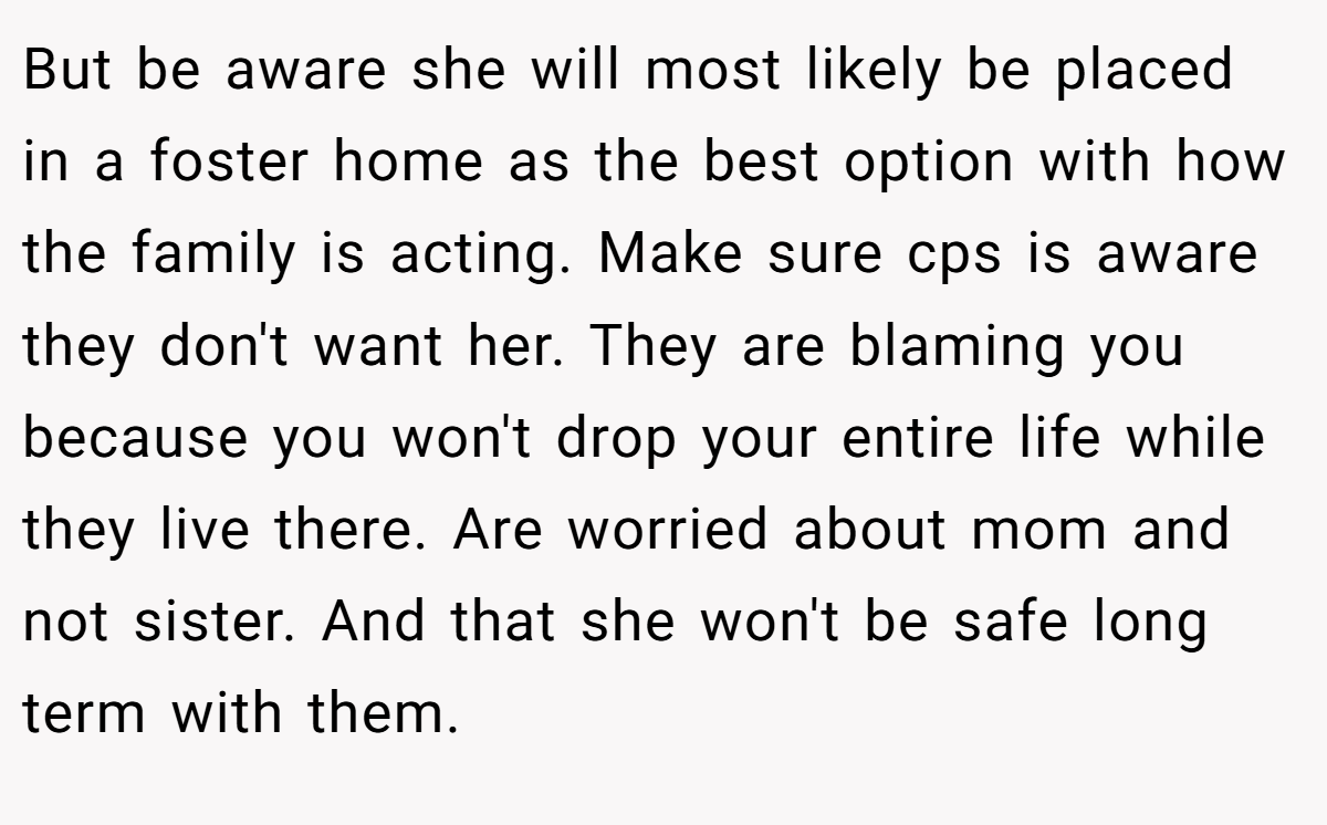 But be aware she will most likely be placed in a foster home as the best option with how the family is acting. Make sure cps is aware they don't want her. They are blaming you because you won't drop your entire life while they live there. Are worried about mom and not sister. And that she won't be safe long term with them.