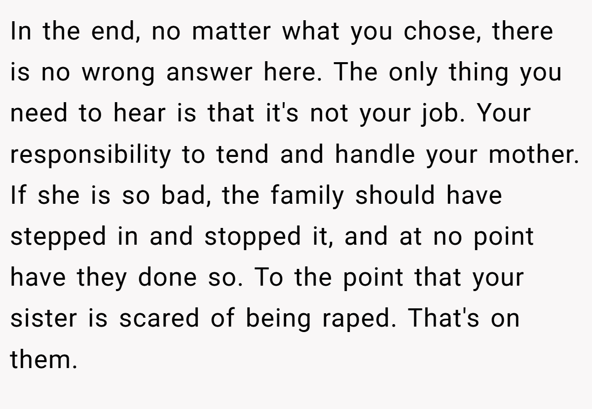 In the end, no matter what you chose, there is no wrong answer here. The only thing you need to hear is that it's not your job. Your responsibility to tend and handle your mother. If she is so bad, the family should have stepped in and stopped it, and at no point have they done so. To the point that your sister is scared of being raped. That's on them.