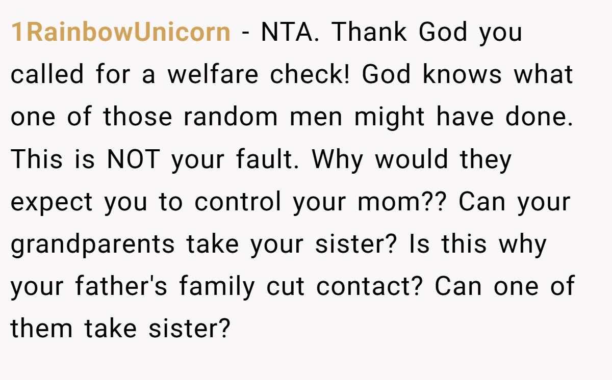 1RainbowUnicorn − NTA. Thank God you called for a welfare check! God knows what one of those random men might have done. This is NOT your fault. Why would they expect you to control your mom?? Can your grandparents take your sister? Is this why your father's family cut contact? Can one of them take sister?