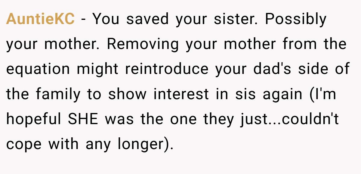 AuntieKC − You saved your sister. Possibly your mother. Removing your mother from the equation might reintroduce your dad's side of the family to show interest in sis again (I'm hopeful SHE was the one they just...couldn't cope with any longer).