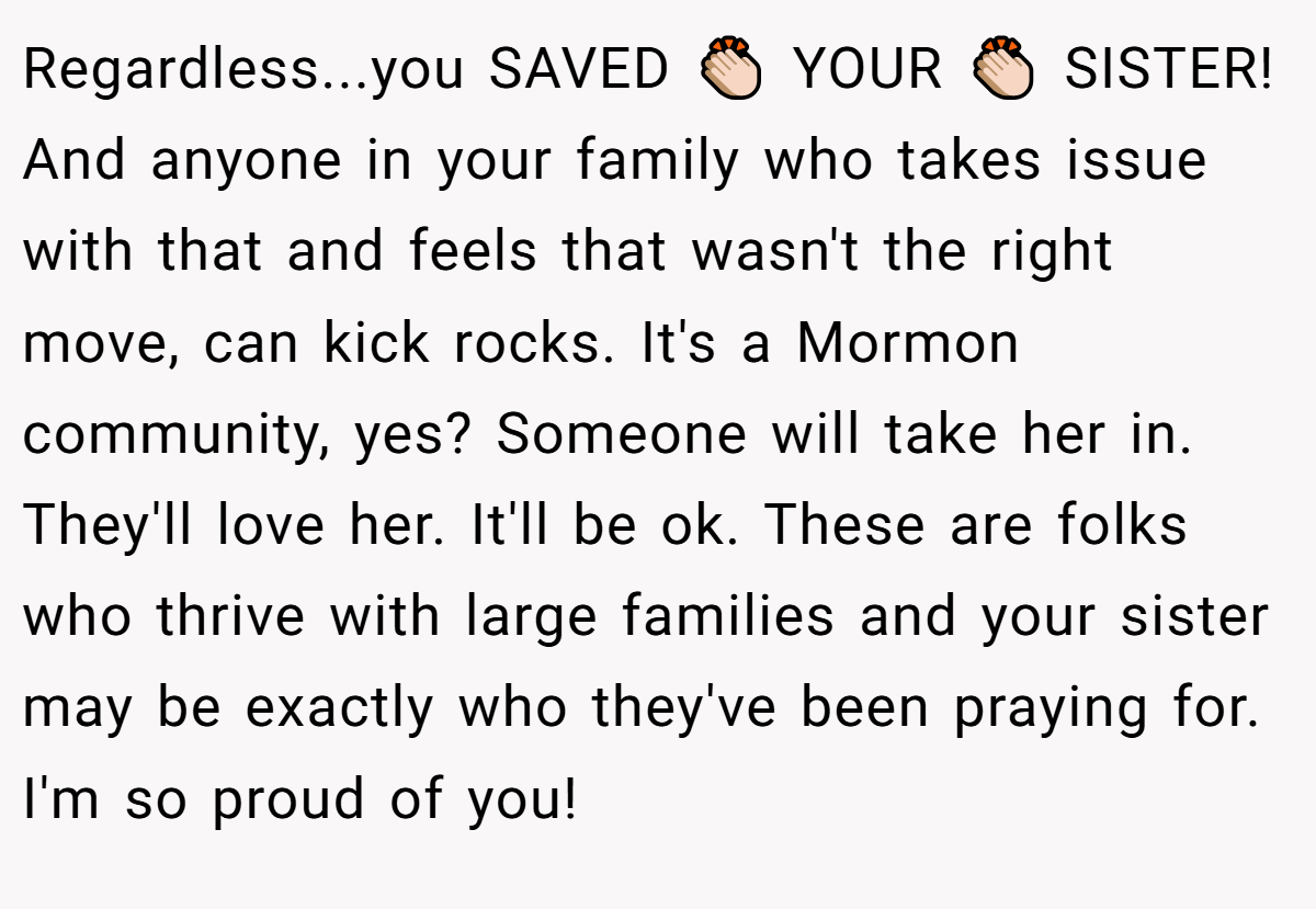 Regardless...you SAVED 👏🏻 YOUR 👏🏻 SISTER! And anyone in your family who takes issue with that and feels that wasn't the right move, can kick rocks. It's a Mormon community, yes? Someone will take her in. They'll love her. It'll be ok. These are folks who thrive with large families and your sister may be exactly who they've been praying for. I'm so proud of you!