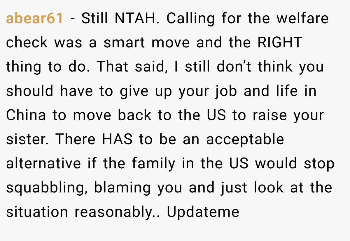 abear61 − Still NTAH. Calling for the welfare check was a smart move and the RIGHT thing to do. That said, I still don’t think you should have to give up your job and life in China to move back to the US to raise your sister. There HAS to be an acceptable alternative if the family in the US would stop squabbling, blaming you and just look at the situation reasonably.. Updateme