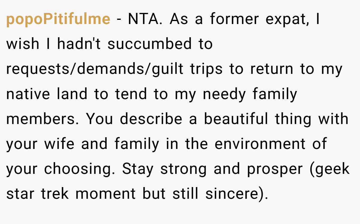 popoPitifulme − NTA. As a former expat, I wish I hadn't succumbed to requests/demands/guilt trips to return to my native land to tend to my needy family members. You describe a beautiful thing with your wife and family in the environment of your choosing. Stay strong and prosper (geek star trek moment but still sincere).