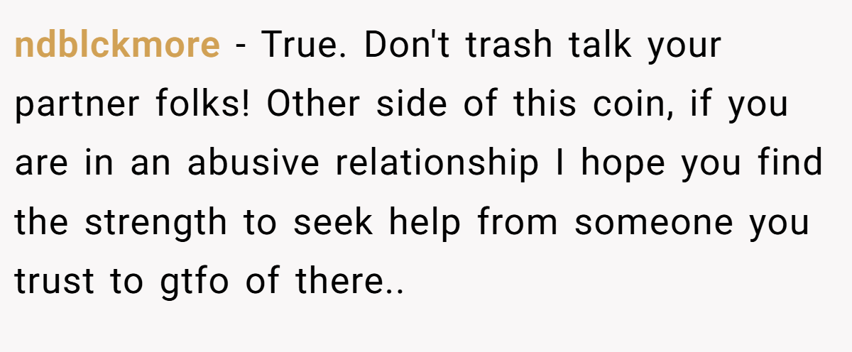 ndblckmore − True. Don't trash talk your partner folks! Other side of this coin, if you are in an abusive relationship I hope you find the strength to seek help from someone you trust to gtfo of there..