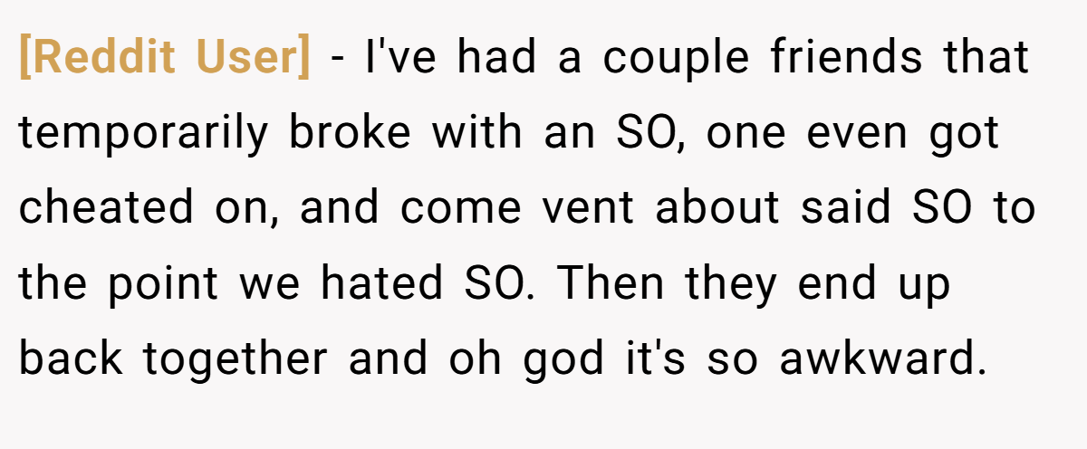 [Reddit User] − I've had a couple friends that temporarily broke with an SO, one even got cheated on, and come vent about said SO to the point we hated SO. Then they end up back together and oh god it's so awkward.