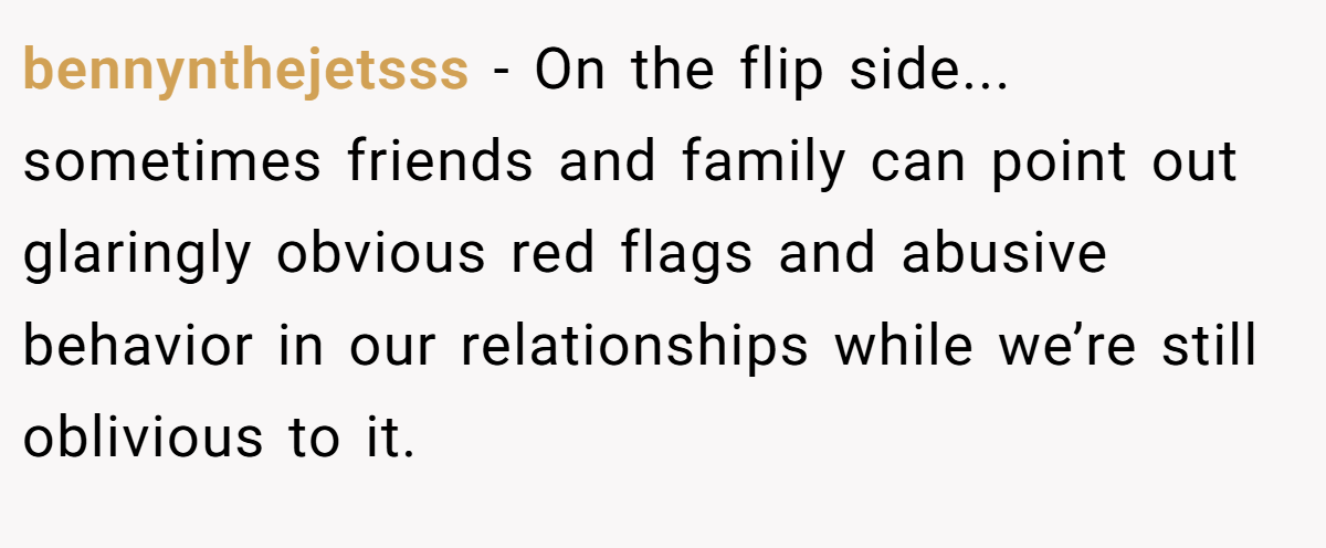 bennynthejetsss − On the flip side... sometimes friends and family can point out glaringly obvious red flags and abusive behavior in our relationships while we’re still oblivious to it.