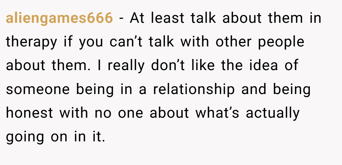 aliengames666 − At least talk about them in therapy if you can’t talk with other people about them. I really don’t like the idea of someone being in a relationship and being honest with no one about what’s actually going on in it.