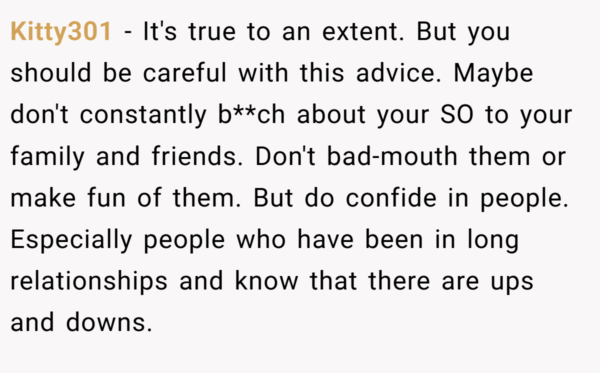 Kitty301 − It's true to an extent. But you should be careful with this advice. Maybe don't constantly b**ch about your SO to your family and friends. Don't bad-mouth them or make fun of them. But do confide in people. Especially people who have been in long relationships and know that there are ups and downs.