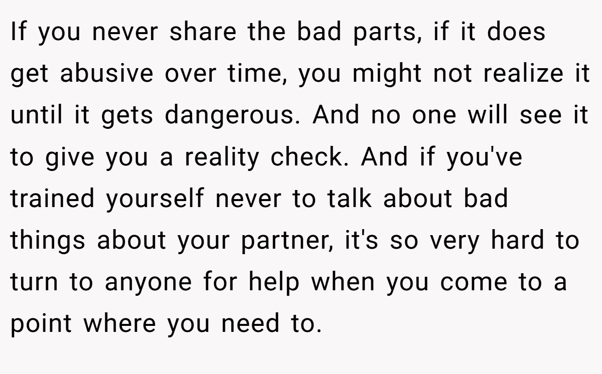 If you never share the bad parts, if it does get abusive over time, you might not realize it until it gets dangerous. And no one will see it to give you a reality check. And if you've trained yourself never to talk about bad things about your partner, it's so very hard to turn to anyone for help when you come to a point where you need to.