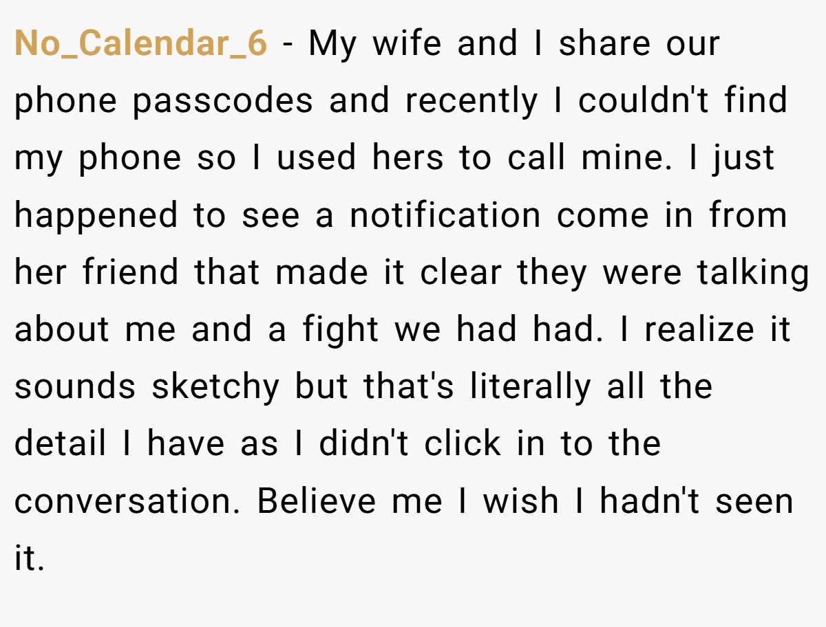 No_Calendar_6 − My wife and I share our phone passcodes and recently I couldn't find my phone so I used hers to call mine. I just happened to see a notification come in from her friend that made it clear they were talking about me and a fight we had had. I realize it sounds sketchy but that's literally all the detail I have as I didn't click in to the conversation. Believe me I wish I hadn't seen it.