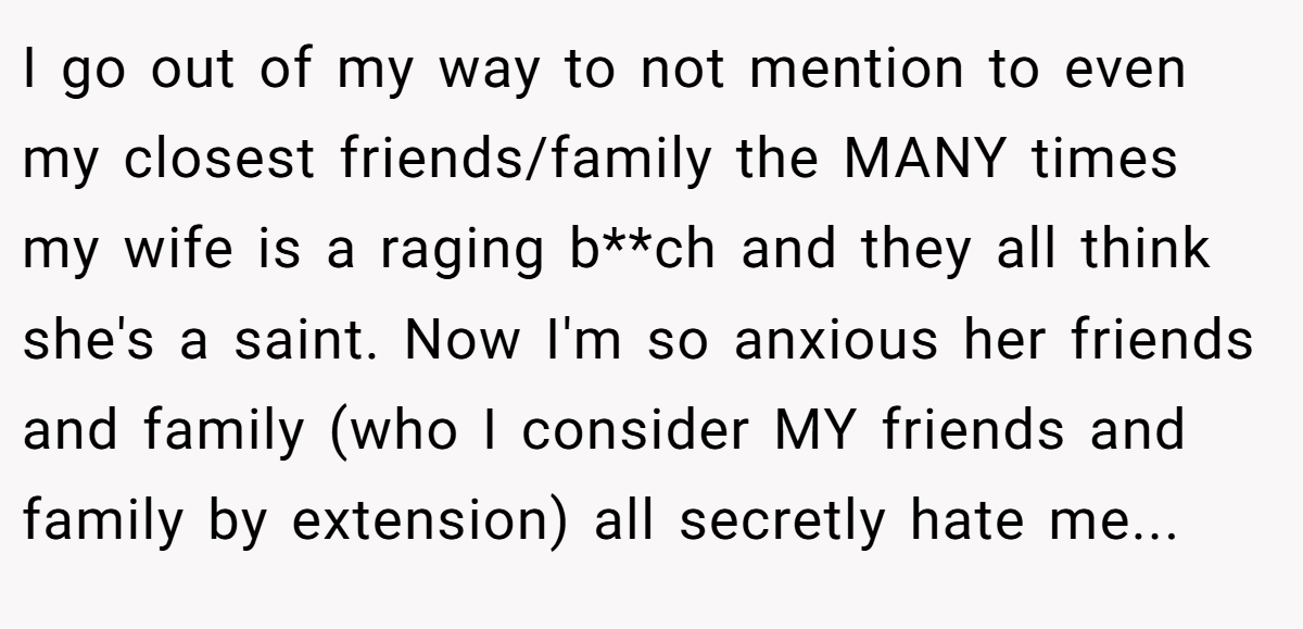 I go out of my way to not mention to even my closest friends/family the MANY times my wife is a raging b**ch and they all think she's a saint. Now I'm so anxious her friends and family (who I consider MY friends and family by extension) all secretly hate me...