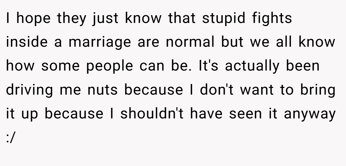 I hope they just know that stupid fights inside a marriage are normal but we all know how some people can be. It's actually been driving me nuts because I don't want to bring it up because I shouldn't have seen it anyway :/