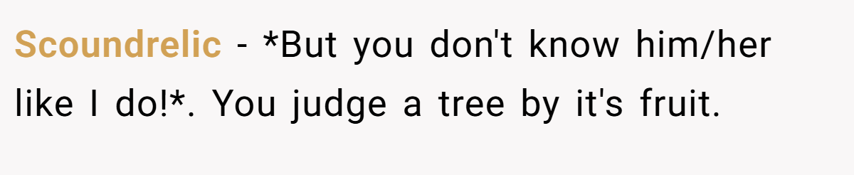 Scoundrelic − *But you don't know him/her like I do!*. You judge a tree by it's fruit.