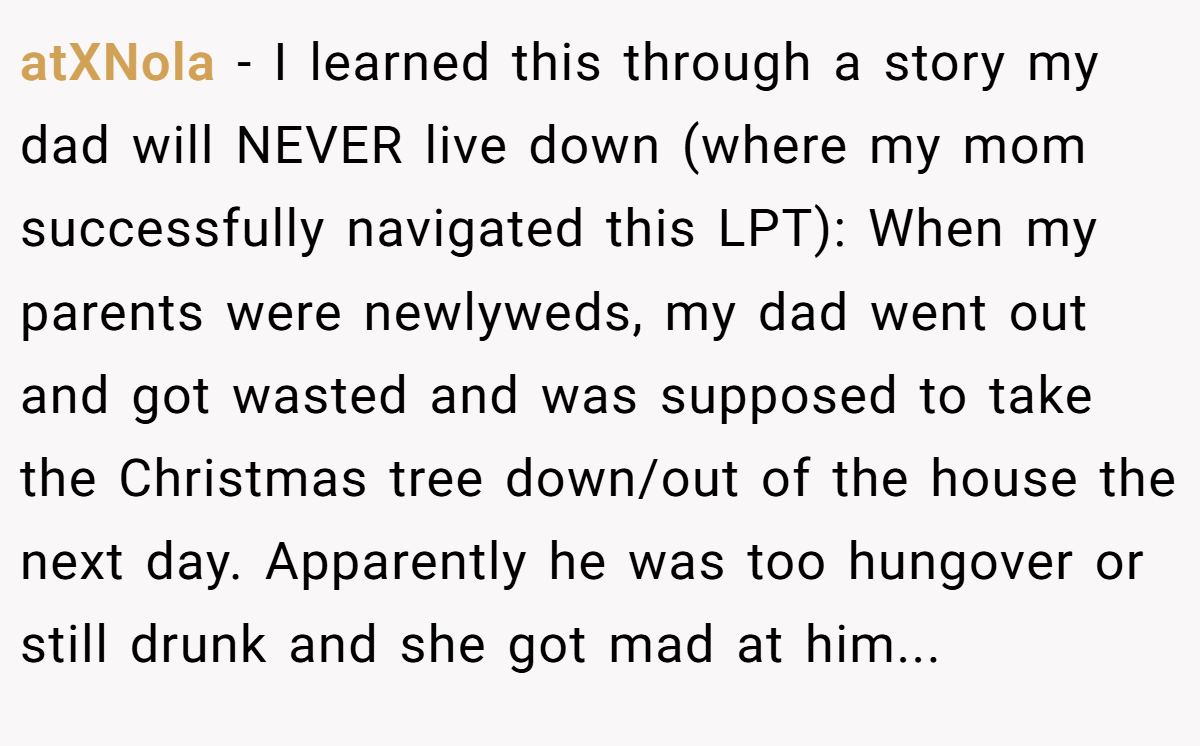 atXNola − I learned this through a story my dad will NEVER live down (where my mom successfully navigated this LPT): When my parents were newlyweds, my dad went out and got wasted and was supposed to take the Christmas tree down/out of the house the next day. Apparently he was too hungover or still drunk and she got mad at him...
