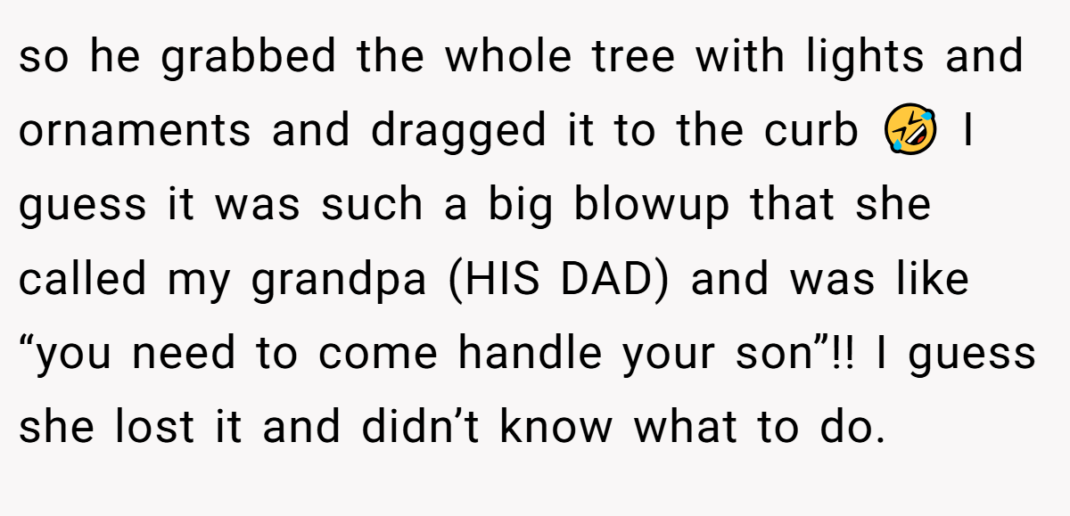 so he grabbed the whole tree with lights and ornaments and dragged it to the curb 🤣 I guess it was such a big blowup that she called my grandpa (HIS DAD) and was like “you need to come handle your son”!! I guess she lost it and didn’t know what to do.