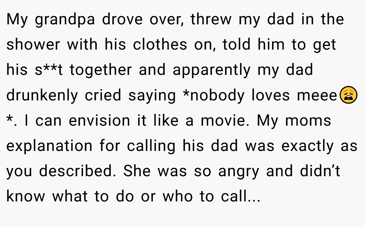 My grandpa drove over, threw my dad in the shower with his clothes on, told him to get his s**t together and apparently my dad drunkenly cried saying *nobody loves meee😩*. I can envision it like a movie. My moms explanation for calling his dad was exactly as you described. She was so angry and didn’t know what to do or who to call...