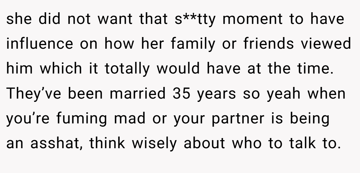 she did not want that s**tty moment to have influence on how her family or friends viewed him which it totally would have at the time. They’ve been married 35 years so yeah when you’re fuming mad or your partner is being an asshat, think wisely about who to talk to.