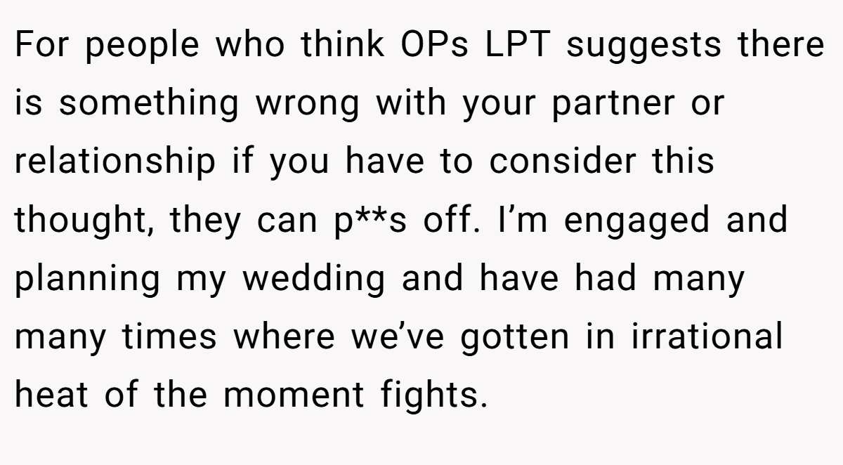 For people who think OPs LPT suggests there is something wrong with your partner or relationship if you have to consider this thought, they can p**s off. I’m engaged and planning my wedding and have had many many times where we’ve gotten in irrational heat of the moment fights.